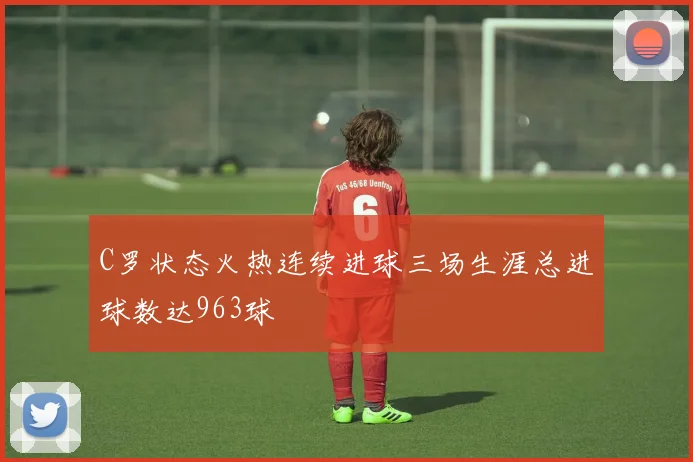 C罗状态火热连续进球三场生涯总进球数达963球