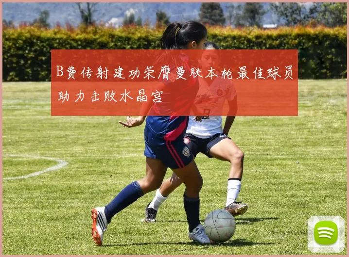 B费传射建功荣膺曼联本轮最佳球员助力击败水晶宫