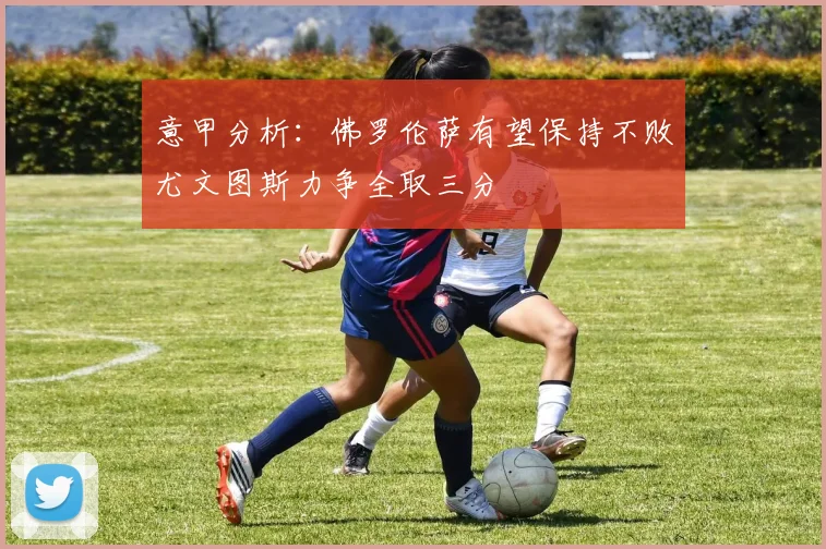 意甲分析：佛罗伦萨有望保持不败尤文图斯力争全取三分