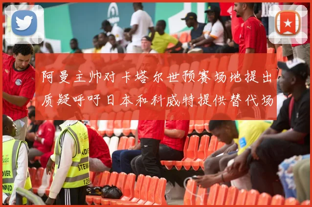 阿曼主帅对卡塔尔世预赛场地提出质疑呼吁日本和科威特提供替代场馆