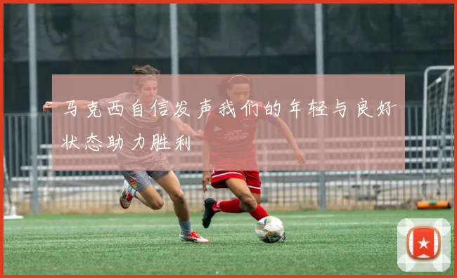 马克西自信发声我们的年轻与良好状态助力胜利