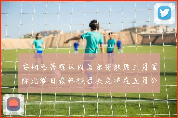 安切洛蒂确认内马尔将缺席三月国际比赛日最终征召决定将在五月公布