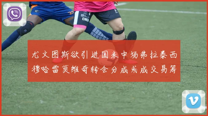尤文图斯欲引进国米中场弗拉泰西穆哈雷莫维奇转会分成或成交易筹码