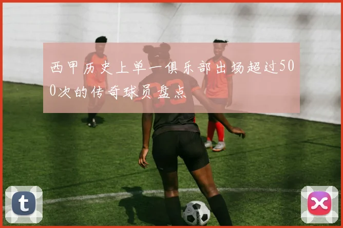 西甲历史上单一俱乐部出场超过500次的传奇球员盘点