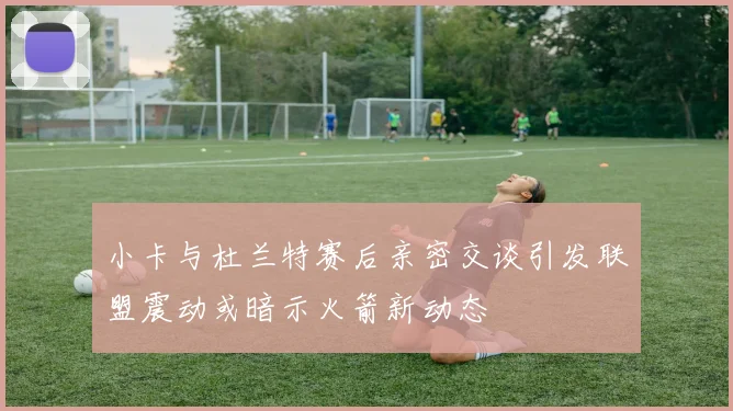 小卡与杜兰特赛后亲密交谈引发联盟震动或暗示火箭新动态