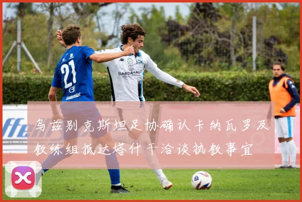 乌兹别克斯坦足协确认卡纳瓦罗及教练组抵达塔什干洽谈执教事宜