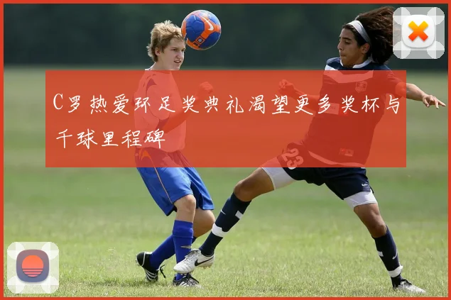 C罗热爱环足奖典礼渴望更多奖杯与千球里程碑