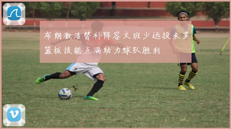 布朗激活替补阵容文班少远投米罗篮板技能点满助力球队胜利