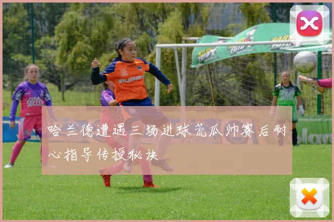哈兰德遭遇三场进球荒瓜帅赛后耐心指导传授秘诀