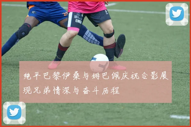绝平巴黎伊桑与姆巴佩庆祝合影展现兄弟情深与奋斗历程