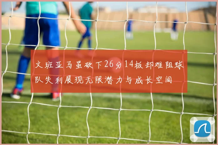 文班亚马虽砍下26分14板却难阻球队失利展现无限潜力与成长空间