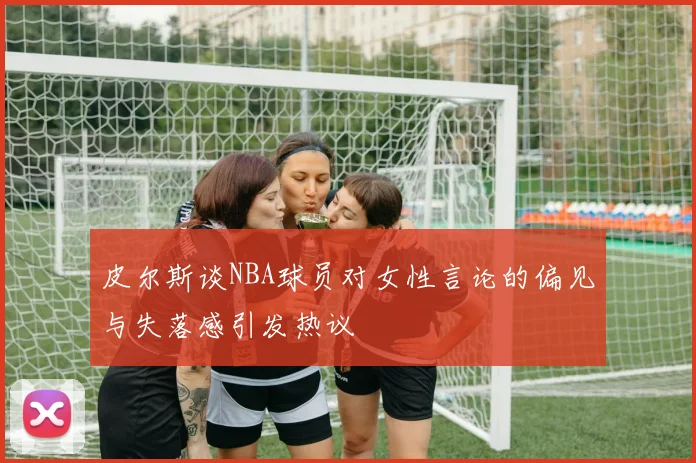 皮尔斯谈NBA球员对女性言论的偏见与失落感引发热议