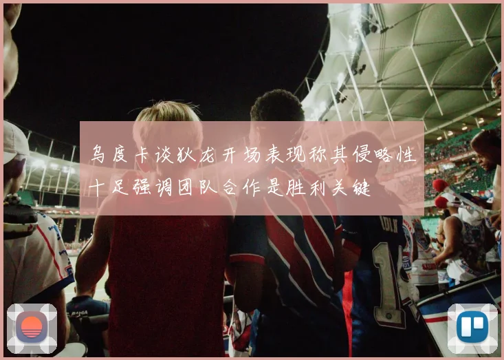 乌度卡谈狄龙开场表现称其侵略性十足强调团队合作是胜利关键