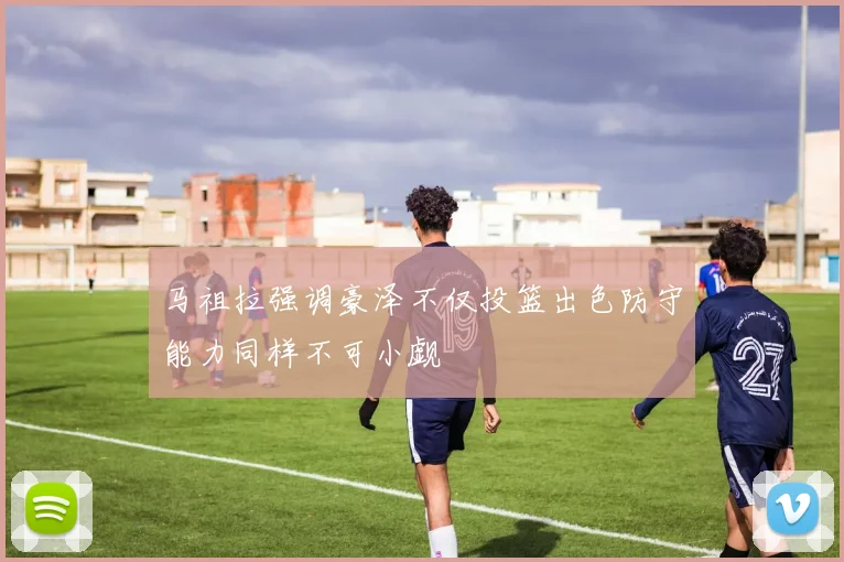 马祖拉强调豪泽不仅投篮出色防守能力同样不可小觑