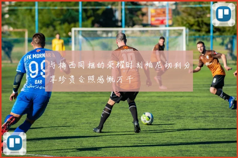 与梅西同框的荣耀时刻帕尼切利分享珍贵合照感慨万千