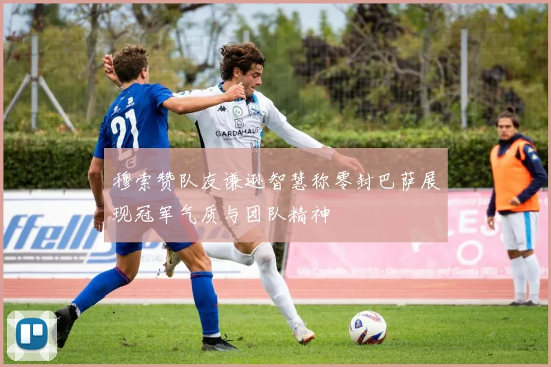 穆索赞队友谦逊智慧称零封巴萨展现冠军气质与团队精神