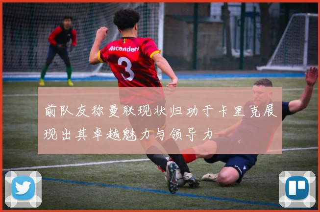 前队友称曼联现状归功于卡里克展现出其卓越魅力与领导力