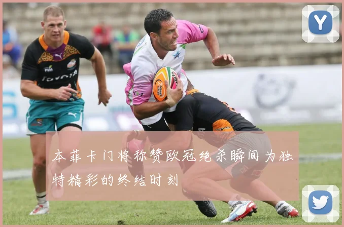 本菲卡门将称赞欧冠绝杀瞬间为独特精彩的终结时刻