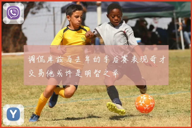 调侃库兹马去年的季后赛表现奇才交易他或许是明智之举