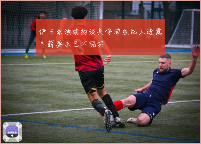 伊卡尔迪续约谈判停滞经纪人透露年薪要求已不现实