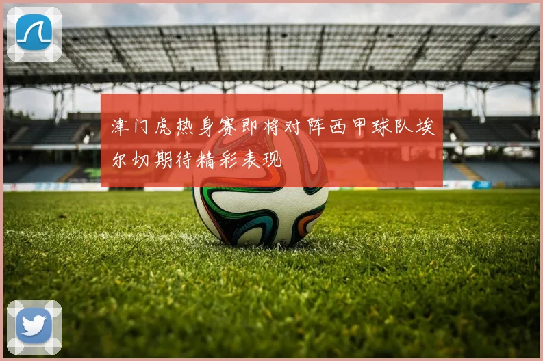 津门虎热身赛即将对阵西甲球队埃尔切期待精彩表现