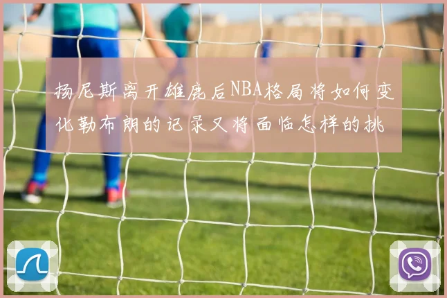 扬尼斯离开雄鹿后NBA格局将如何变化勒布朗的记录又将面临怎样的挑战