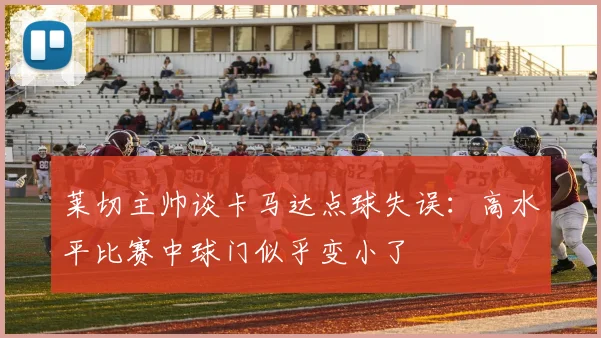 莱切主帅谈卡马达点球失误：高水平比赛中球门似乎变小了