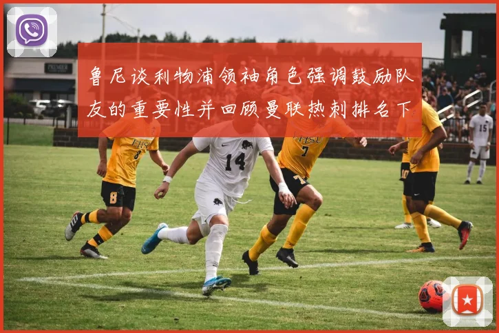 鲁尼谈利物浦领袖角色强调鼓励队友的重要性并回顾曼联热刺排名下滑经历