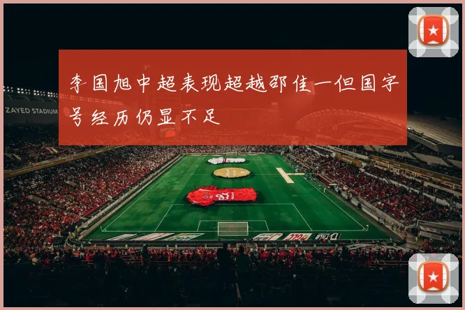 李国旭中超表现超越邵佳一但国字号经历仍显不足