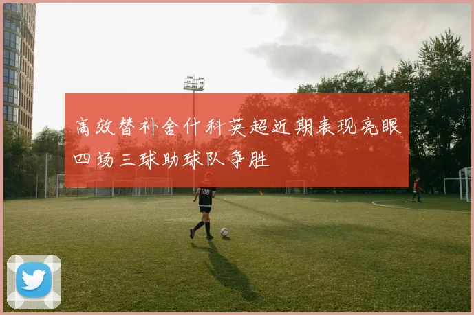 高效替补舍什科英超近期表现亮眼四场三球助球队争胜