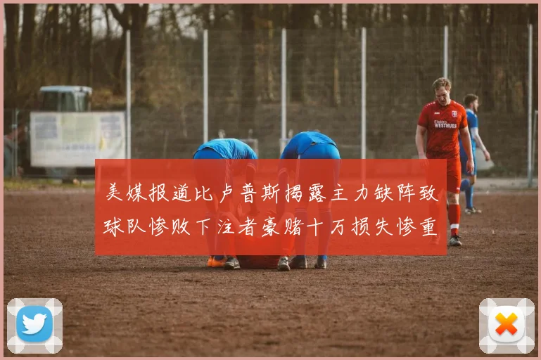 美媒报道比卢普斯揭露主力缺阵致球队惨败下注者豪赌十万损失惨重