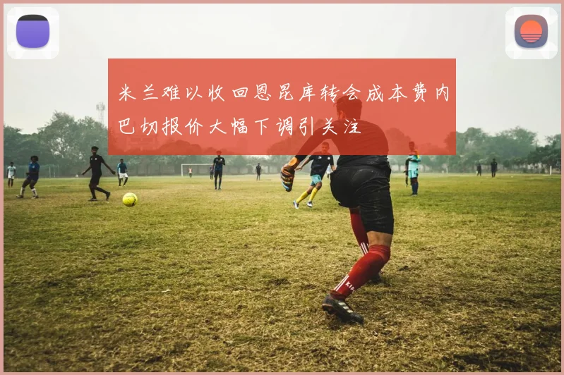 米兰难以收回恩昆库转会成本费内巴切报价大幅下调引关注