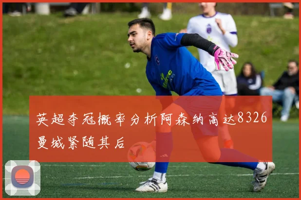 英超夺冠概率分析阿森纳高达8326曼城紧随其后