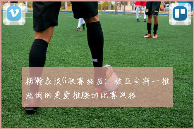 杨瀚森谈G联赛经历：被亚当斯一推就倒地更爱推腰的比赛风格