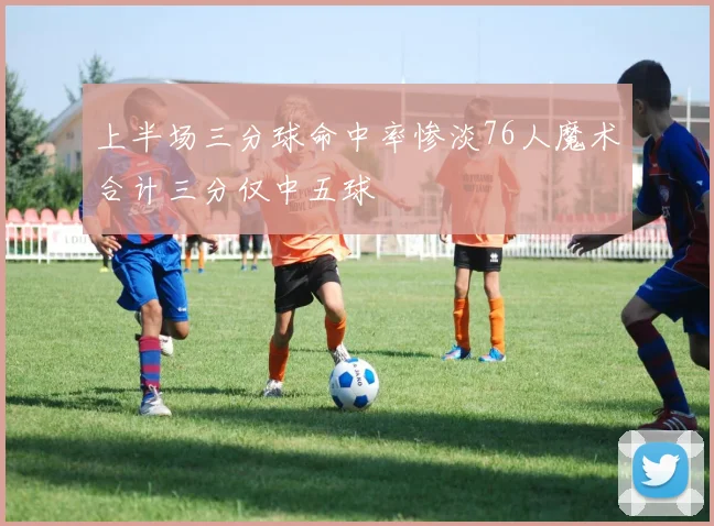 上半场三分球命中率惨淡76人魔术合计三分仅中五球